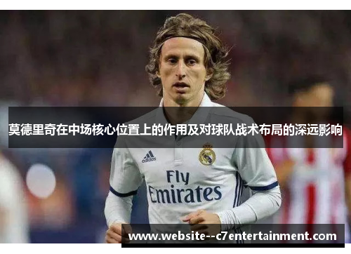 莫德里奇在中场核心位置上的作用及对球队战术布局的深远影响