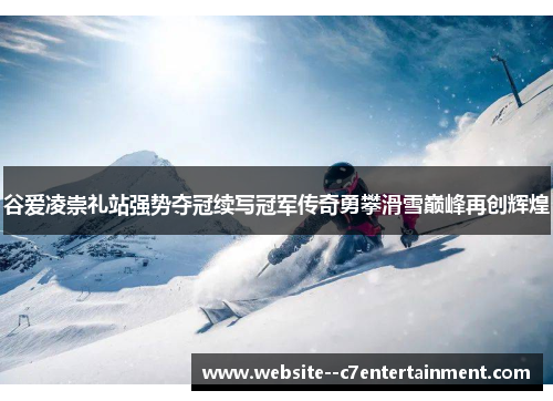 谷爱凌崇礼站强势夺冠续写冠军传奇勇攀滑雪巅峰再创辉煌