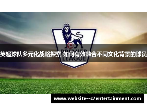 英超球队多元化战略探索 如何有效融合不同文化背景的球员 英超球队多元化战略探索 如何有效融合不同文化背景的球员