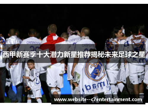 西甲新赛季十大潜力新星推荐揭秘未来足球之星 西甲新赛季十大潜力新星推荐揭秘未来足球之星
