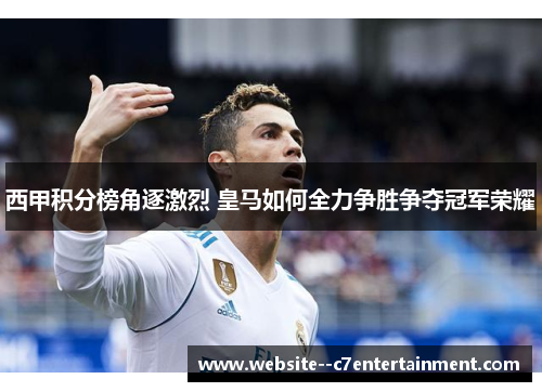 西甲积分榜角逐激烈 皇马如何全力争胜争夺冠军荣耀 西甲积分榜角逐激烈 皇马如何全力争胜争夺冠军荣耀
