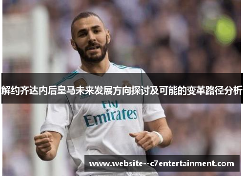 解约齐达内后皇马未来发展方向探讨及可能的变革路径分析