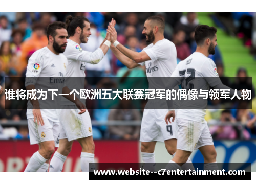 谁将成为下一个欧洲五大联赛冠军的偶像与领军人物 谁将成为下一个欧洲五大联赛冠军的偶像与领军人物
