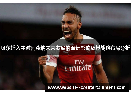 贝尔塔入主对阿森纳未来发展的深远影响及其战略布局分析