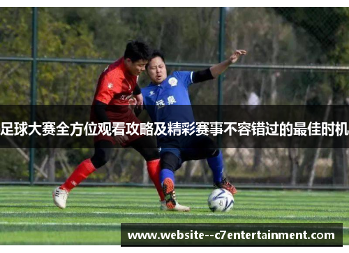 足球大赛全方位观看攻略及精彩赛事不容错过的最佳时机