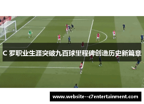 C 罗职业生涯突破九百球里程碑创造历史新篇章