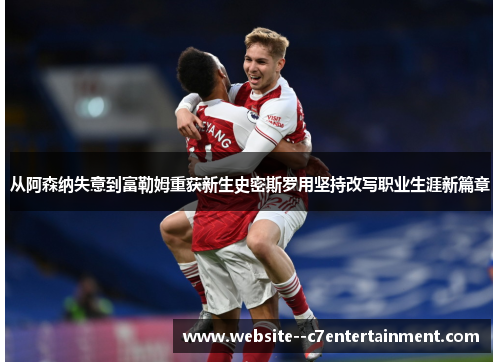 从阿森纳失意到富勒姆重获新生史密斯罗用坚持改写职业生涯新篇章