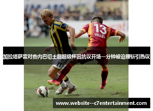 加拉塔萨雷对费内巴切土超超级杯因抗议开场一分钟被迫腰斩引热议