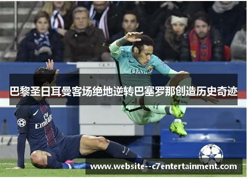 巴黎圣日耳曼客场绝地逆转巴塞罗那创造历史奇迹