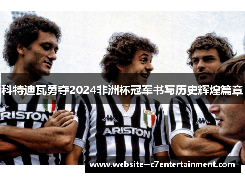 科特迪瓦勇夺2024非洲杯冠军书写历史辉煌篇章