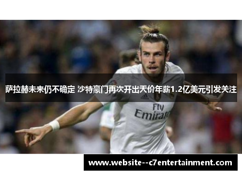 萨拉赫未来仍不确定 沙特豪门再次开出天价年薪1.2亿美元引发关注