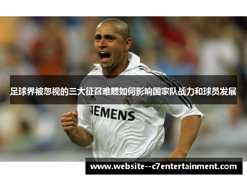 足球界被忽视的三大征召难题如何影响国家队战力和球员发展