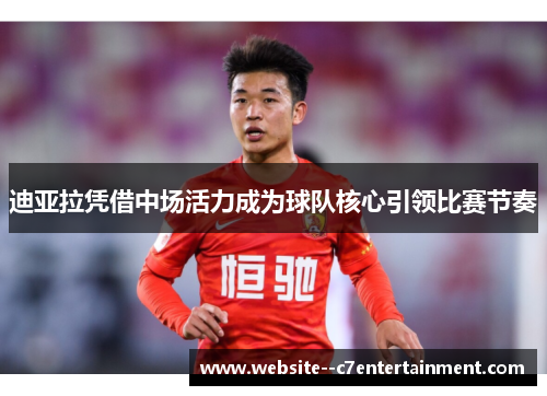 迪亚拉凭借中场活力成为球队核心引领比赛节奏