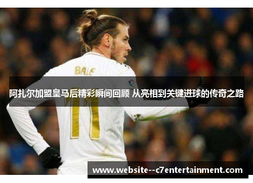 阿扎尔加盟皇马后精彩瞬间回顾 从亮相到关键进球的传奇之路