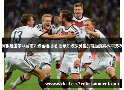 阿根廷国家队赛前训练全程揭秘 揭示顶级球员备战背后的高水平技巧