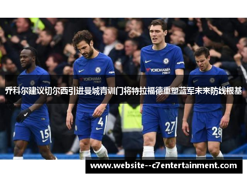 乔科尔建议切尔西引进曼城青训门将特拉福德重塑蓝军未来防线根基 乔科尔建议切尔西引进曼城青训门将特拉福德重塑蓝军未来防线根基