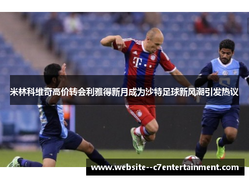 米林科维奇高价转会利雅得新月成为沙特足球新风潮引发热议