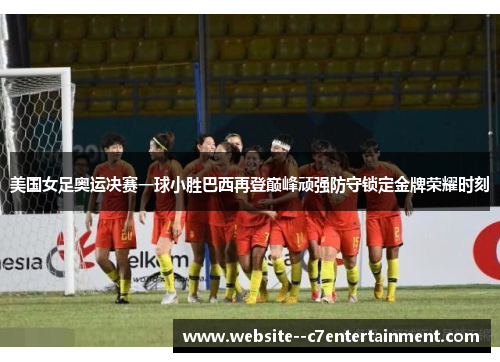 美国女足奥运决赛一球小胜巴西再登巅峰顽强防守锁定金牌荣耀时刻