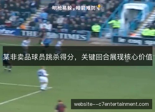 某非卖品球员跳杀得分，关键回合展现核心价值
